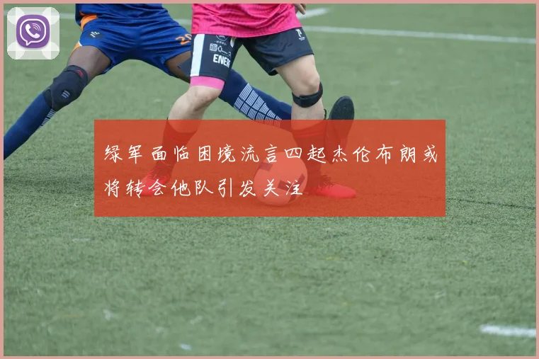 绿军面临困境流言四起杰伦布朗或将转会他队引发关注