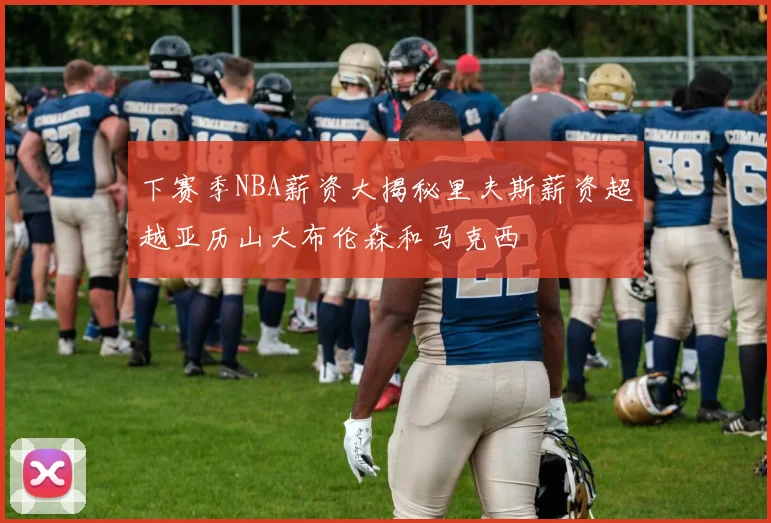 下赛季NBA薪资大揭秘里夫斯薪资超越亚历山大布伦森和马克西