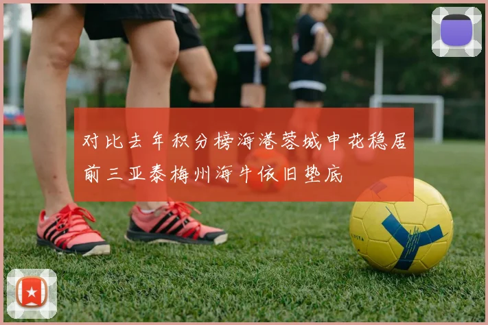 对比去年积分榜海港蓉城申花稳居前三亚泰梅州海牛依旧垫底