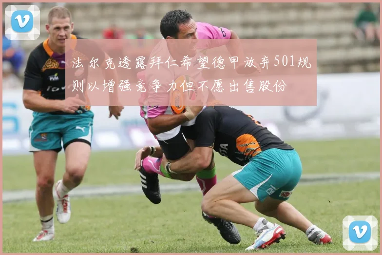 法尔克透露拜仁希望德甲放弃501规则以增强竞争力但不愿出售股份