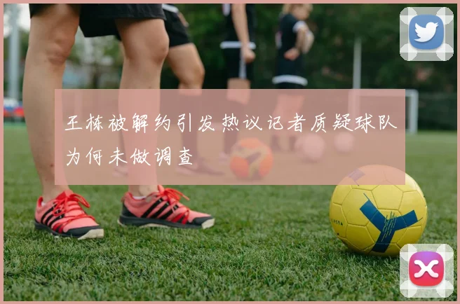 王栋被解约引发热议记者质疑球队为何未做调查
