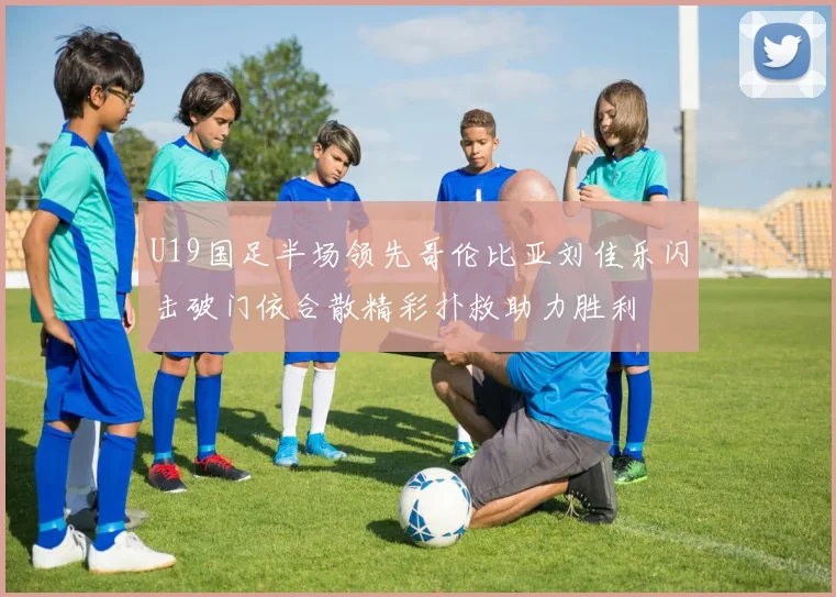 U19国足半场领先哥伦比亚刘佳乐闪击破门依合散精彩扑救助力胜利