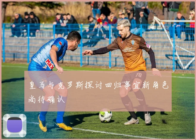 皇马与克罗斯探讨回归事宜新角色尚待确认