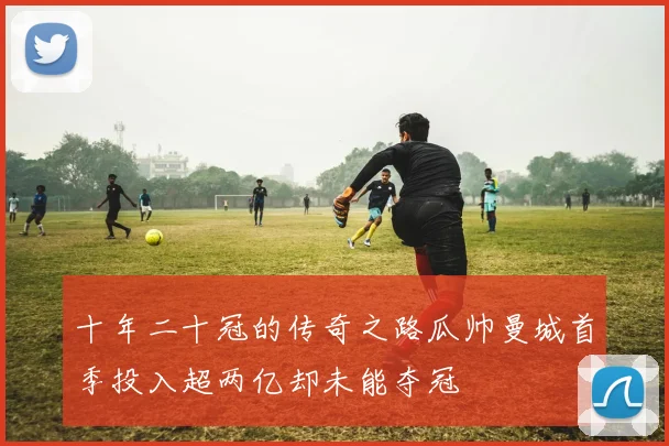 十年二十冠的传奇之路瓜帅曼城首季投入超两亿却未能夺冠