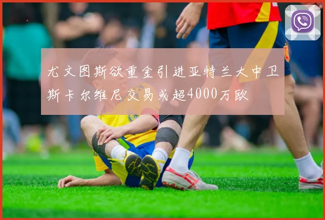 尤文图斯欲重金引进亚特兰大中卫斯卡尔维尼交易或超4000万欧