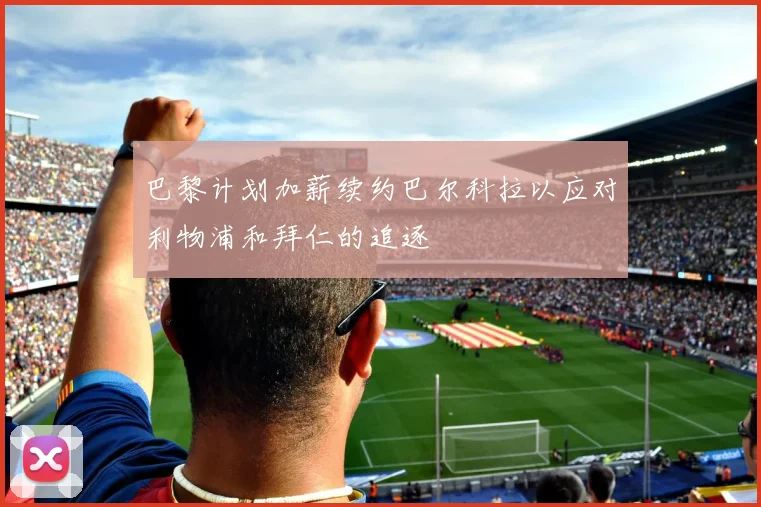 巴黎计划加薪续约巴尔科拉以应对利物浦和拜仁的追逐
