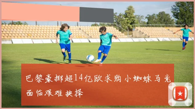 巴黎豪掷超14亿欧求购小蜘蛛马竞面临艰难抉择